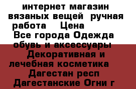 интернет-магазин вязаных вещей, ручная работа! › Цена ­ 1 700 - Все города Одежда, обувь и аксессуары » Декоративная и лечебная косметика   . Дагестан респ.,Дагестанские Огни г.